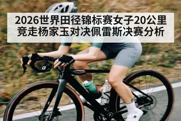 2026世界田径锦标赛女子20公里竞走杨家玉对决佩雷斯决赛分析